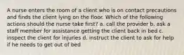 A nurse enters the room of a client who is on contact precautions and finds the client lying on the floor. Which of the following actions should the nurse take first? a. call the provider b. ask a staff member for assistance getting the client back in bed c. inspect the client for injuries d. instruct the client to ask for help if he needs to get out of bed