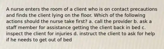 A nurse enters the room of a client who is on contact precautions and finds the client lying on the floor. Which of the following actions should the nurse take first? a. call the provider b. ask a staff member for assistance getting the client back in bed c. inspect the client for injuries d. instruct the client to ask for help if he needs to get out of bed