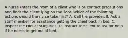 A nurse enters the room of a client who is on contact precautions and finds the client lying on the floor. Which of the following actions should the nurse take first? A. Call the provider. B. Ask a staff member for assistance getting the client back in bed. C. Inspect the client for injuries. D. Instruct the client to ask for help if he needs to get out of bed.