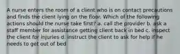 A nurse enters the room of a client who is on contact precautions and finds the client lying on the floor. Which of the following actions should the nurse take first? a. call the provider b. ask a staff member for assistance getting client back in bed c. inspect the client for injuries d. instruct the client to ask for help if he needs to get out of bed