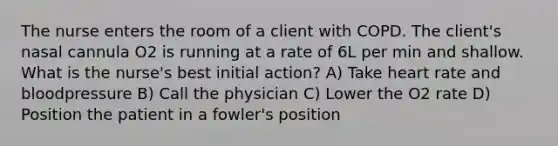 The nurse enters the room of a client with COPD. The client's nasal cannula O2 is running at a rate of 6L per min and shallow. What is the nurse's best initial action? A) Take heart rate and bloodpressure B) Call the physician C) Lower the O2 rate D) Position the patient in a fowler's position