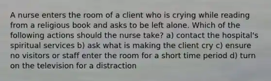 A nurse enters the room of a client who is crying while reading from a religious book and asks to be left alone. Which of the following actions should the nurse take? a) contact the hospital's spiritual services b) ask what is making the client cry c) ensure no visitors or staff enter the room for a short time period d) turn on the television for a distraction