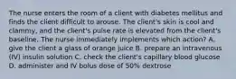 The nurse enters the room of a client with diabetes mellitus and finds the client difficult to arouse. The client's skin is cool and clammy, and the client's pulse rate is elevated from the client's baseline. The nurse immediately implements which action? A. give the client a glass of orange juice B. prepare an intravenous (IV) insulin solution C. check the client's capillary blood glucose D. administer and IV bolus dose of 50% dextrose