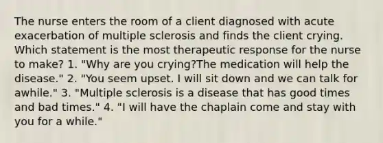 The nurse enters the room of a client diagnosed with acute exacerbation of multiple sclerosis and finds the client crying. Which statement is the most therapeutic response for the nurse to make? 1. "Why are you crying?The medication will help the disease." 2. "You seem upset. I will sit down and we can talk for awhile." 3. "Multiple sclerosis is a disease that has good times and bad times." 4. "I will have the chaplain come and stay with you for a while."