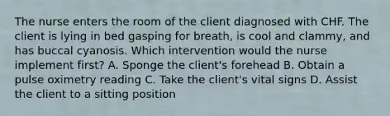 The nurse enters the room of the client diagnosed with CHF. The client is lying in bed gasping for breath, is cool and clammy, and has buccal cyanosis. Which intervention would the nurse implement first? A. Sponge the client's forehead B. Obtain a pulse oximetry reading C. Take the client's vital signs D. Assist the client to a sitting position