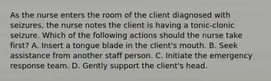 As the nurse enters the room of the client diagnosed with seizures, the nurse notes the client is having a tonic-clonic seizure. Which of the following actions should the nurse take first? A. Insert a tongue blade in the client's mouth. B. Seek assistance from another staff person. C. Initiate the emergency response team. D. Gently support the client's head.