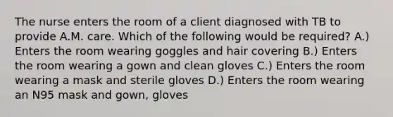 The nurse enters the room of a client diagnosed with TB to provide A.M. care. Which of the following would be required? A.) Enters the room wearing goggles and hair covering B.) Enters the room wearing a gown and clean gloves C.) Enters the room wearing a mask and sterile gloves D.) Enters the room wearing an N95 mask and gown, gloves