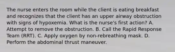 The nurse enters the room while the client is eating breakfast and recognizes that the client has an upper airway obstruction with signs of hypoxemia. What is the nurse's first action? A. Attempt to remove the obstruction. B. Call the Rapid Response Team (RRT). C. Apply oxygen by non-rebreathing mask. D. Perform the abdominal thrust maneuver.