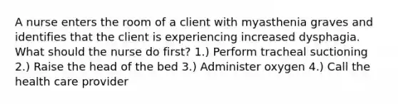 A nurse enters the room of a client with myasthenia graves and identifies that the client is experiencing increased dysphagia. What should the nurse do first? 1.) Perform tracheal suctioning 2.) Raise the head of the bed 3.) Administer oxygen 4.) Call the health care provider