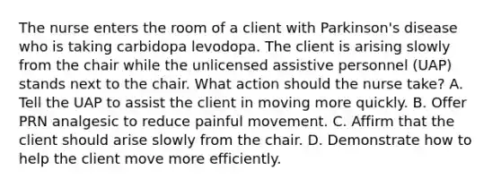 The nurse enters the room of a client with Parkinson's disease who is taking carbidopa levodopa. The client is arising slowly from the chair while the unlicensed assistive personnel (UAP) stands next to the chair. What action should the nurse take? A. Tell the UAP to assist the client in moving more quickly. B. Offer PRN analgesic to reduce painful movement. C. Affirm that the client should arise slowly from the chair. D. Demonstrate how to help the client move more efficiently.