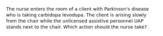 The nurse enters the room of a client with Parkinson's disease who is taking carbidopa levodopa. The client is arising slowly from the chair while the unlicensed assistive personnel UAP stands next to the chair. Which action should the nurse take?