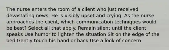 The nurse enters the room of a client who just received devastating news. He is visibly upset and crying. As the nurse approaches the client, which communication techniques would be best? Select all that apply. Remain silent until the client speaks Use humor to lighten the situation Sit on the edge of the bed Gently touch his hand or back Use a look of concern