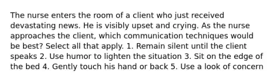 The nurse enters the room of a client who just received devastating news. He is visibly upset and crying. As the nurse approaches the client, which communication techniques would be best? Select all that apply. 1. Remain silent until the client speaks 2. Use humor to lighten the situation 3. Sit on the edge of the bed 4. Gently touch his hand or back 5. Use a look of concern