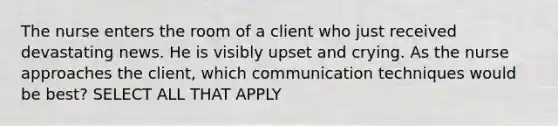 The nurse enters the room of a client who just received devastating news. He is visibly upset and crying. As the nurse approaches the client, which communication techniques would be best? SELECT ALL THAT APPLY