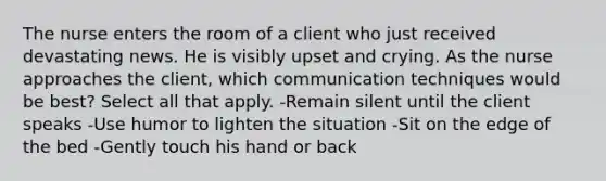 The nurse enters the room of a client who just received devastating news. He is visibly upset and crying. As the nurse approaches the client, which communication techniques would be best? Select all that apply. -Remain silent until the client speaks -Use humor to lighten the situation -Sit on the edge of the bed -Gently touch his hand or back