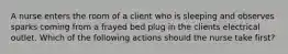 A nurse enters the room of a client who is sleeping and observes sparks coming from a frayed bed plug in the clients electrical outlet. Which of the following actions should the nurse take first?