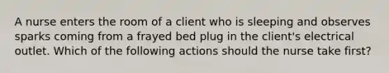 A nurse enters the room of a client who is sleeping and observes sparks coming from a frayed bed plug in the client's electrical outlet. Which of the following actions should the nurse take first?