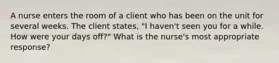 A nurse enters the room of a client who has been on the unit for several weeks. The client states, "I haven't seen you for a while. How were your days off?" What is the nurse's most appropriate response?