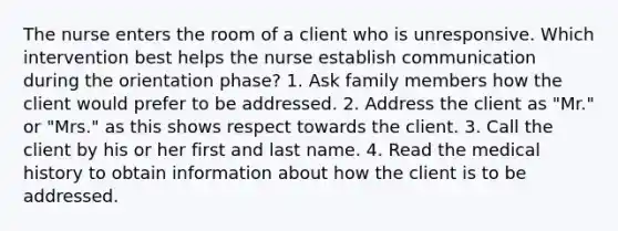 The nurse enters the room of a client who is unresponsive. Which intervention best helps the nurse establish communication during the orientation phase? 1. Ask family members how the client would prefer to be addressed. 2. Address the client as "Mr." or "Mrs." as this shows respect towards the client. 3. Call the client by his or her first and last name. 4. Read the medical history to obtain information about how the client is to be addressed.