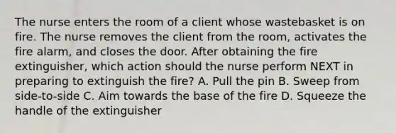 The nurse enters the room of a client whose wastebasket is on fire. The nurse removes the client from the room, activates the fire alarm, and closes the door. After obtaining the fire extinguisher, which action should the nurse perform NEXT in preparing to extinguish the fire? A. Pull the pin B. Sweep from side-to-side C. Aim towards the base of the fire D. Squeeze the handle of the extinguisher