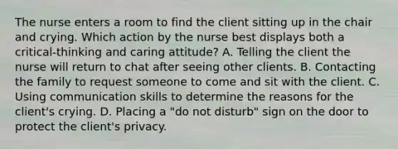 The nurse enters a room to find the client sitting up in the chair and crying. Which action by the nurse best displays both a critical-thinking and caring attitude? A. Telling the client the nurse will return to chat after seeing other clients. B. Contacting the family to request someone to come and sit with the client. C. Using communication skills to determine the reasons for the client's crying. D. Placing a "do not disturb" sign on the door to protect the client's privacy.