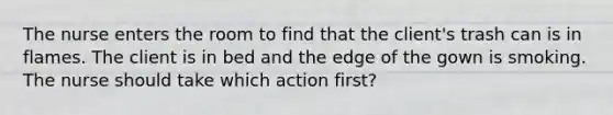 The nurse enters the room to find that the client's trash can is in flames. The client is in bed and the edge of the gown is smoking. The nurse should take which action first?