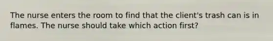 The nurse enters the room to find that the client's trash can is in flames. The nurse should take which action first?