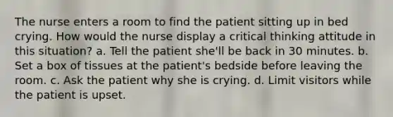 The nurse enters a room to find the patient sitting up in bed crying. How would the nurse display a critical thinking attitude in this situation? a. Tell the patient she'll be back in 30 minutes. b. Set a box of tissues at the patient's bedside before leaving the room. c. Ask the patient why she is crying. d. Limit visitors while the patient is upset.