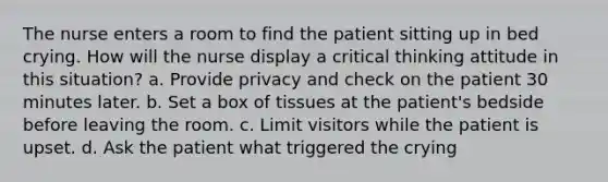 The nurse enters a room to find the patient sitting up in bed crying. How will the nurse display a critical thinking attitude in this situation? a. Provide privacy and check on the patient 30 minutes later. b. Set a box of tissues at the patient's bedside before leaving the room. c. Limit visitors while the patient is upset. d. Ask the patient what triggered the crying