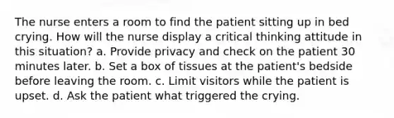 The nurse enters a room to find the patient sitting up in bed crying. How will the nurse display a critical thinking attitude in this situation? a. Provide privacy and check on the patient 30 minutes later. b. Set a box of tissues at the patient's bedside before leaving the room. c. Limit visitors while the patient is upset. d. Ask the patient what triggered the crying.