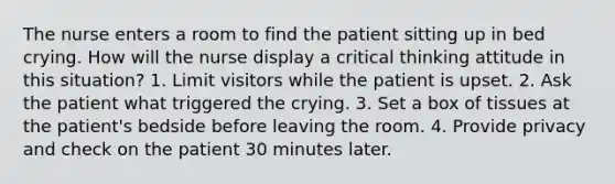 The nurse enters a room to find the patient sitting up in bed crying. How will the nurse display a critical thinking attitude in this situation? 1. Limit visitors while the patient is upset. 2. Ask the patient what triggered the crying. 3. Set a box of tissues at the patient's bedside before leaving the room. 4. Provide privacy and check on the patient 30 minutes later.