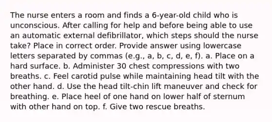 The nurse enters a room and finds a 6-year-old child who is unconscious. After calling for help and before being able to use an automatic external defibrillator, which steps should the nurse take? Place in correct order. Provide answer using lowercase letters separated by commas (e.g., a, b, c, d, e, f). a. Place on a hard surface. b. Administer 30 chest compressions with two breaths. c. Feel carotid pulse while maintaining head tilt with the other hand. d. Use the head tilt-chin lift maneuver and check for breathing. e. Place heel of one hand on lower half of sternum with other hand on top. f. Give two rescue breaths.