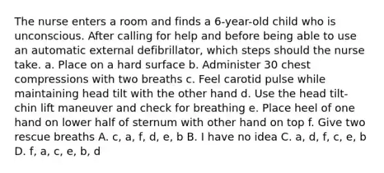 The nurse enters a room and finds a 6-year-old child who is unconscious. After calling for help and before being able to use an automatic external defibrillator, which steps should the nurse take. a. Place on a hard surface b. Administer 30 chest compressions with two breaths c. Feel carotid pulse while maintaining head tilt with the other hand d. Use the head tilt-chin lift maneuver and check for breathing e. Place heel of one hand on lower half of sternum with other hand on top f. Give two rescue breaths A. c, a, f, d, e, b B. I have no idea C. a, d, f, c, e, b D. f, a, c, e, b, d