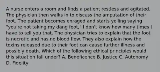 A nurse enters a room and finds a patient restless and agitated. The physician then walks in to discuss the amputation of their foot. The patient becomes enraged and starts yelling saying "you're not taking my dang foot," I don't know how many times I have to tell you that. The physician tries to explain that the foot is necrotic and has no blood flow. They also explain how the toxins released due to their foot can cause further illness and possibly death. Which of the following ethical principles would this situation fall under? A. Beneficence B. Justice C. Autonomy D. Fidelity