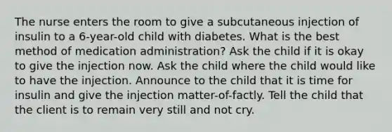 The nurse enters the room to give a subcutaneous injection of insulin to a 6-year-old child with diabetes. What is the best method of medication administration? Ask the child if it is okay to give the injection now. Ask the child where the child would like to have the injection. Announce to the child that it is time for insulin and give the injection matter-of-factly. Tell the child that the client is to remain very still and not cry.