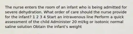 The nurse enters the room of an infant who is being admitted for severe dehydration. What order of care should the nurse provide for the infant? 1 2 3 4 Start an intravenous line Perform a quick assessment of the child Administer 20 ml/kg or isotonic normal saline solution Obtain the infant's weight