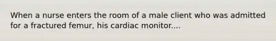 When a nurse enters the room of a male client who was admitted for a fractured femur, his cardiac monitor....