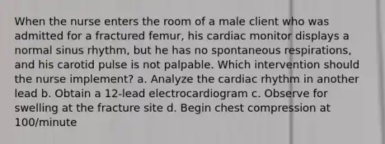 When the nurse enters the room of a male client who was admitted for a fractured femur, his cardiac monitor displays a normal sinus rhythm, but he has no spontaneous respirations, and his carotid pulse is not palpable. Which intervention should the nurse implement? a. Analyze the cardiac rhythm in another lead b. Obtain a 12-lead electrocardiogram c. Observe for swelling at the fracture site d. Begin chest compression at 100/minute