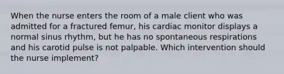 When the nurse enters the room of a male client who was admitted for a fractured femur, his cardiac monitor displays a normal sinus rhythm, but he has no spontaneous respirations and his carotid pulse is not palpable. Which intervention should the nurse implement?