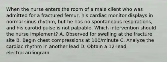 When the nurse enters the room of a male client who was admitted for a fractured femur, his cardiac monitor displays in normal sinus rhythm, but he has no spontaneous respirations, and his carotid pulse is not palpable. Which intervention should the nurse implement? A. Observed for swelling at the fracture site B. Begin chest compressions at 100/minute C. Analyze the cardiac rhythm in another lead D. Obtain a 12-lead electrocardiogram