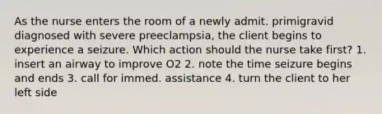 As the nurse enters the room of a newly admit. primigravid diagnosed with severe preeclampsia, the client begins to experience a seizure. Which action should the nurse take first? 1. insert an airway to improve O2 2. note the time seizure begins and ends 3. call for immed. assistance 4. turn the client to her left side