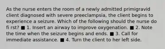 As the nurse enters the room of a newly admitted primigravid client diagnosed with severe preeclampsia, the client begins to experience a seizure. Which of the following should the nurse do fi rst? ■ 1. Insert an airway to improve oxygenation. ■ 2. Note the time when the seizure begins and ends. ■ 3. Call for immediate assistance. ■ 4. Turn the client to her left side.