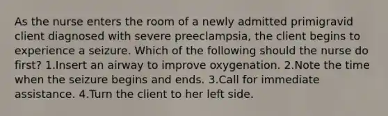 As the nurse enters the room of a newly admitted primigravid client diagnosed with severe preeclampsia, the client begins to experience a seizure. Which of the following should the nurse do first? 1.Insert an airway to improve oxygenation. 2.Note the time when the seizure begins and ends. 3.Call for immediate assistance. 4.Turn the client to her left side.