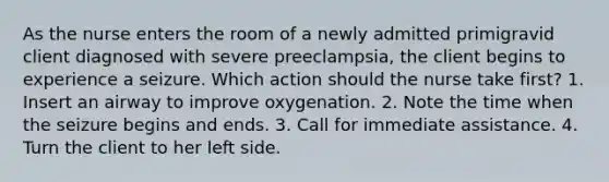 As the nurse enters the room of a newly admitted primigravid client diagnosed with severe preeclampsia, the client begins to experience a seizure. Which action should the nurse take first? 1. Insert an airway to improve oxygenation. 2. Note the time when the seizure begins and ends. 3. Call for immediate assistance. 4. Turn the client to her left side.