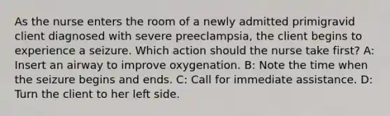 As the nurse enters the room of a newly admitted primigravid client diagnosed with severe preeclampsia, the client begins to experience a seizure. Which action should the nurse take first? A: Insert an airway to improve oxygenation. B: Note the time when the seizure begins and ends. C: Call for immediate assistance. D: Turn the client to her left side.