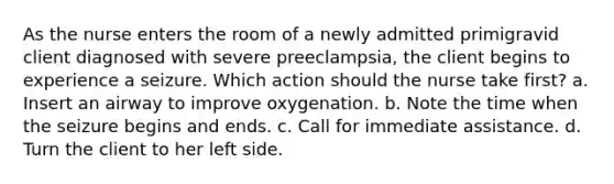 As the nurse enters the room of a newly admitted primigravid client diagnosed with severe preeclampsia, the client begins to experience a seizure. Which action should the nurse take first? a. Insert an airway to improve oxygenation. b. Note the time when the seizure begins and ends. c. Call for immediate assistance. d. Turn the client to her left side.