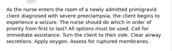 As the nurse enters the room of a newly admitted primigravid client diagnosed with severe preeclampsia, the client begins to experience a seizure. The nurse should do which in order of priority from first to last? All options must be used. Call for immediate assistance. Turn the client to their side. Clear airway secretions. Apply oxygen. Assess for ruptured membranes.