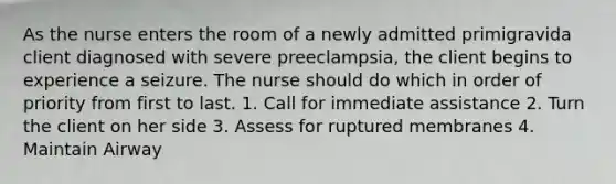 As the nurse enters the room of a newly admitted primigravida client diagnosed with severe preeclampsia, the client begins to experience a seizure. The nurse should do which in order of priority from first to last. 1. Call for immediate assistance 2. Turn the client on her side 3. Assess for ruptured membranes 4. Maintain Airway