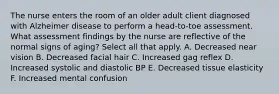 The nurse enters the room of an older adult client diagnosed with Alzheimer disease to perform a head-to-toe assessment. What assessment findings by the nurse are reflective of the normal signs of aging? Select all that apply. A. Decreased near vision B. Decreased facial hair C. Increased gag reflex D. Increased systolic and diastolic BP E. Decreased tissue elasticity F. Increased mental confusion