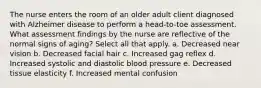 The nurse enters the room of an older adult client diagnosed with Alzheimer disease to perform a head-to-toe assessment. What assessment findings by the nurse are reflective of the normal signs of aging? Select all that apply. a. Decreased near vision b. Decreased facial hair c. Increased gag reflex d. Increased systolic and diastolic blood pressure e. Decreased tissue elasticity f. Increased mental confusion